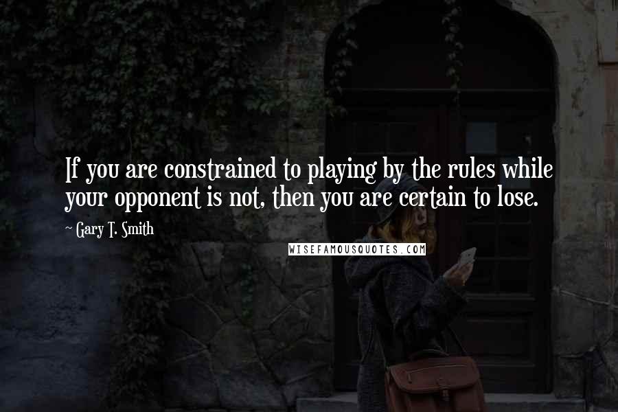 Gary T. Smith Quotes: If you are constrained to playing by the rules while your opponent is not, then you are certain to lose.