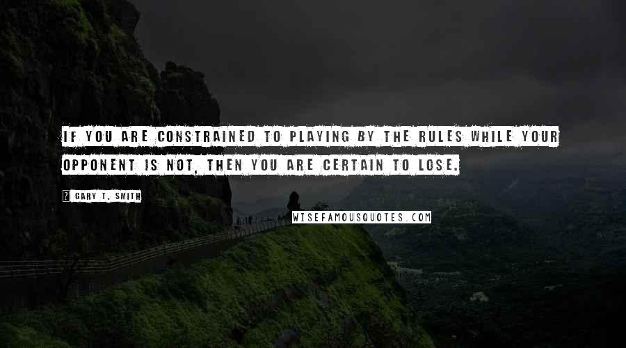 Gary T. Smith Quotes: If you are constrained to playing by the rules while your opponent is not, then you are certain to lose.