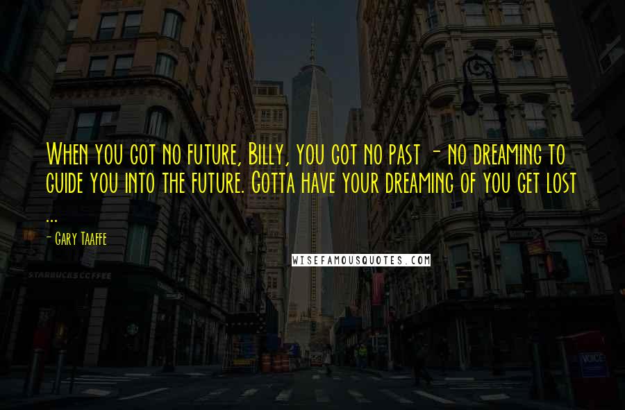 Gary Taaffe Quotes: When you got no future, Billy, you got no past - no dreaming to guide you into the future. Gotta have your dreaming of you get lost ...