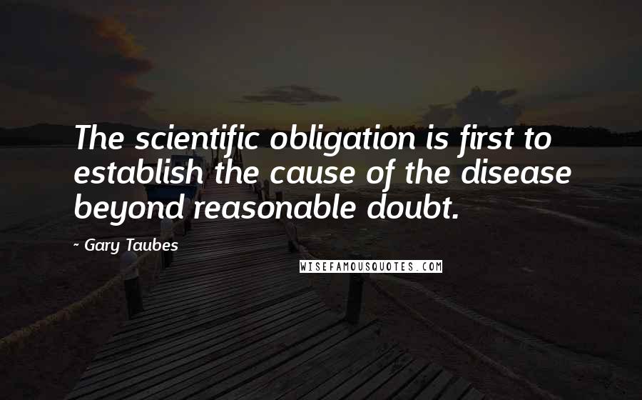 Gary Taubes Quotes: The scientific obligation is first to establish the cause of the disease beyond reasonable doubt.