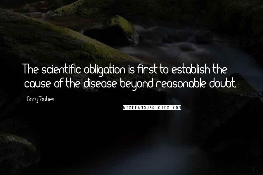 Gary Taubes Quotes: The scientific obligation is first to establish the cause of the disease beyond reasonable doubt.