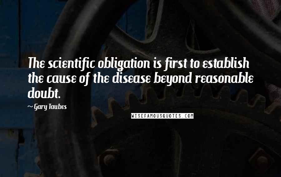 Gary Taubes Quotes: The scientific obligation is first to establish the cause of the disease beyond reasonable doubt.