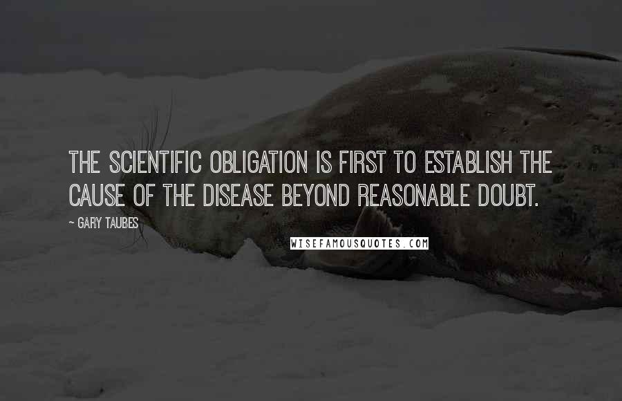 Gary Taubes Quotes: The scientific obligation is first to establish the cause of the disease beyond reasonable doubt.