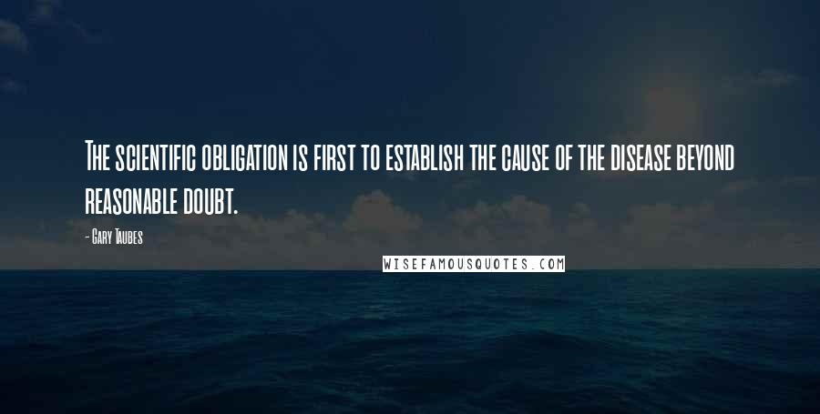 Gary Taubes Quotes: The scientific obligation is first to establish the cause of the disease beyond reasonable doubt.