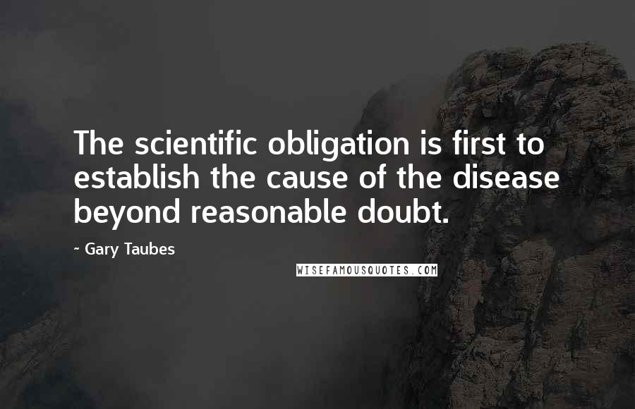 Gary Taubes Quotes: The scientific obligation is first to establish the cause of the disease beyond reasonable doubt.