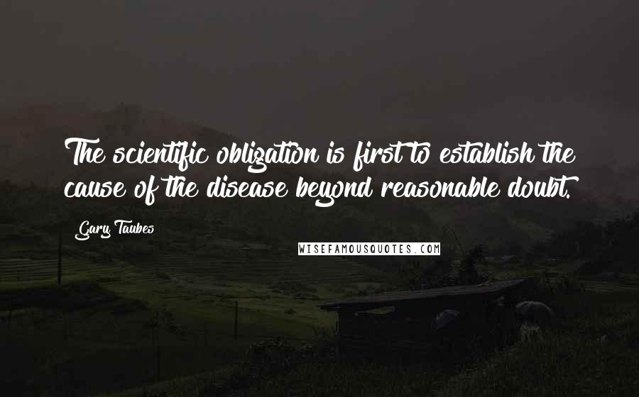 Gary Taubes Quotes: The scientific obligation is first to establish the cause of the disease beyond reasonable doubt.