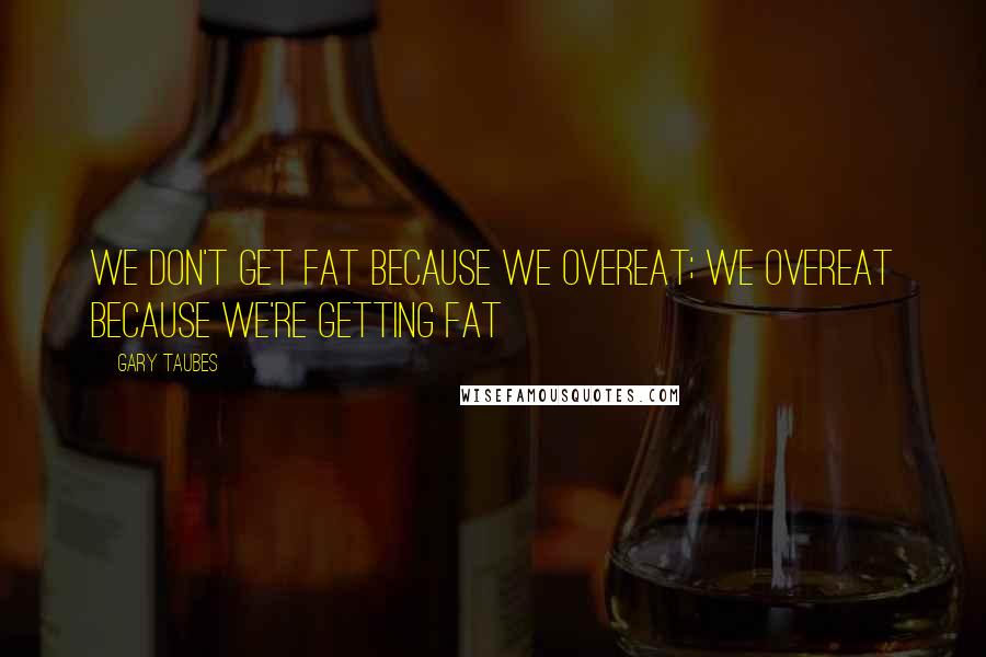 Gary Taubes Quotes: We don't get fat because we overeat; we overeat because we're getting fat