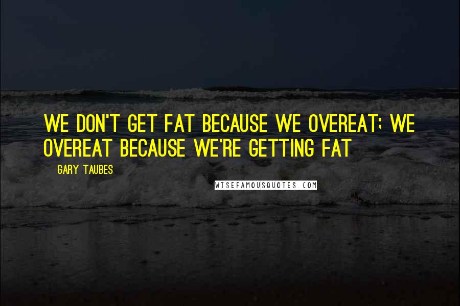 Gary Taubes Quotes: We don't get fat because we overeat; we overeat because we're getting fat