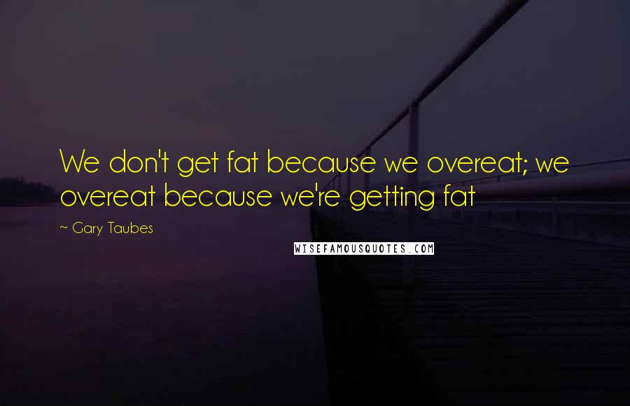 Gary Taubes Quotes: We don't get fat because we overeat; we overeat because we're getting fat