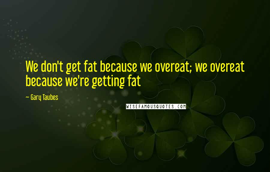 Gary Taubes Quotes: We don't get fat because we overeat; we overeat because we're getting fat