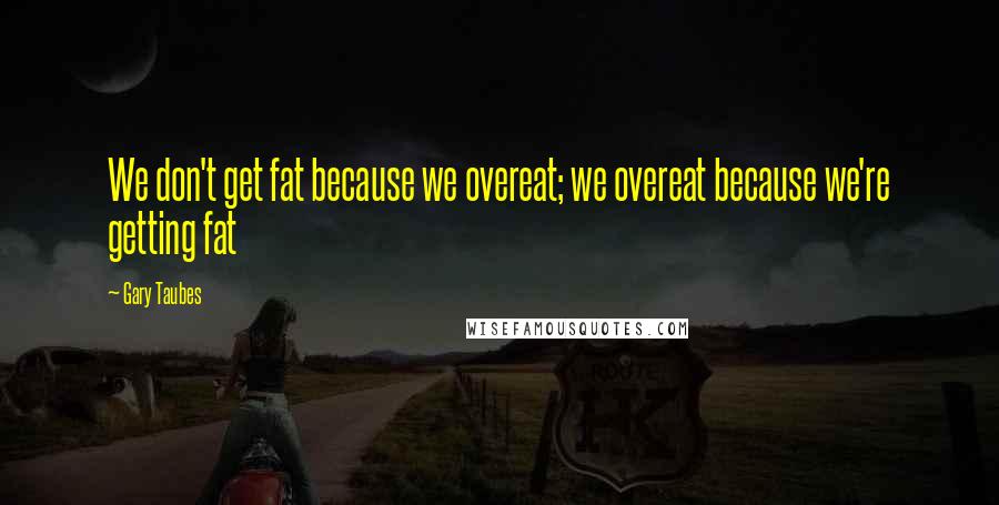 Gary Taubes Quotes: We don't get fat because we overeat; we overeat because we're getting fat