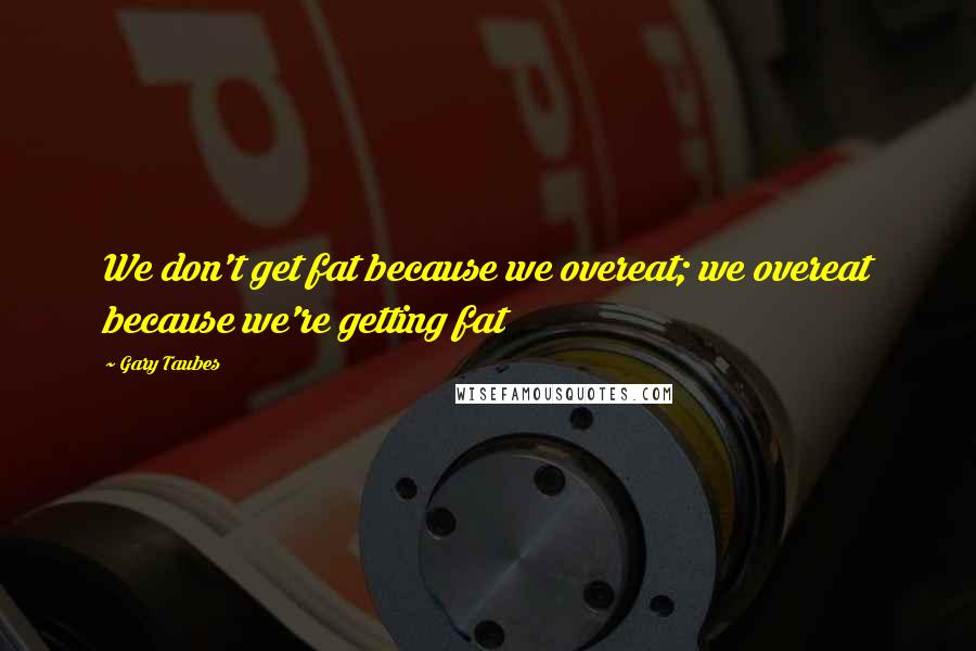 Gary Taubes Quotes: We don't get fat because we overeat; we overeat because we're getting fat