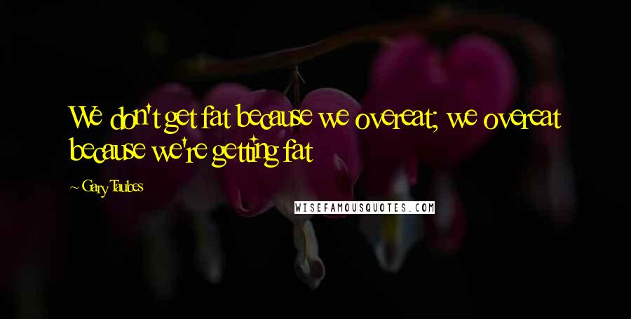 Gary Taubes Quotes: We don't get fat because we overeat; we overeat because we're getting fat