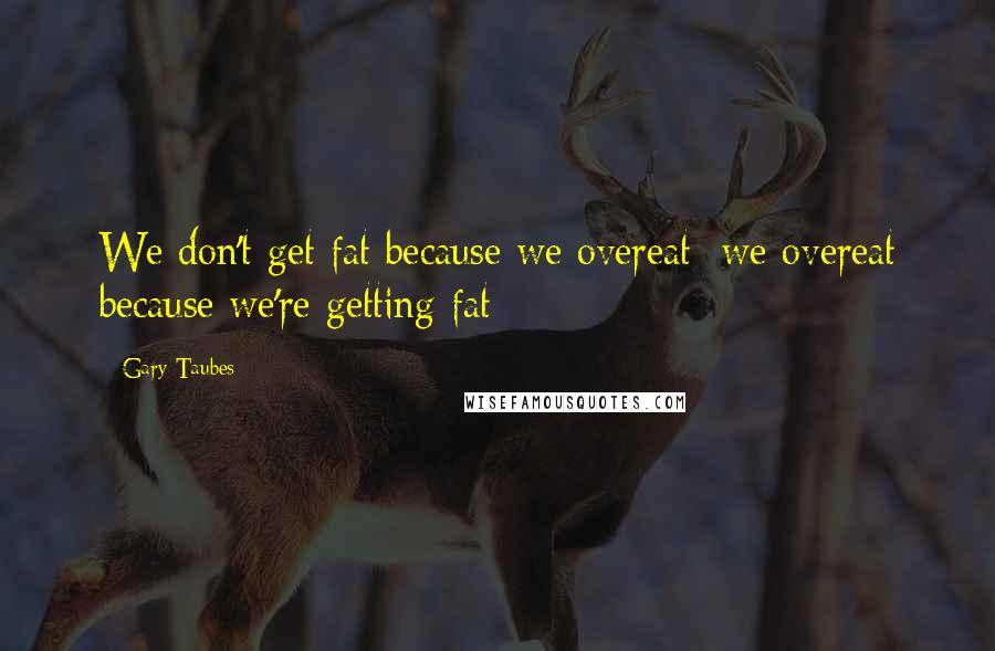 Gary Taubes Quotes: We don't get fat because we overeat; we overeat because we're getting fat