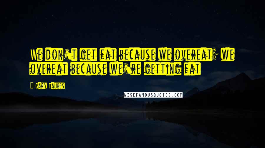 Gary Taubes Quotes: We don't get fat because we overeat; we overeat because we're getting fat