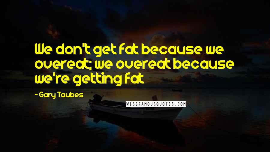 Gary Taubes Quotes: We don't get fat because we overeat; we overeat because we're getting fat