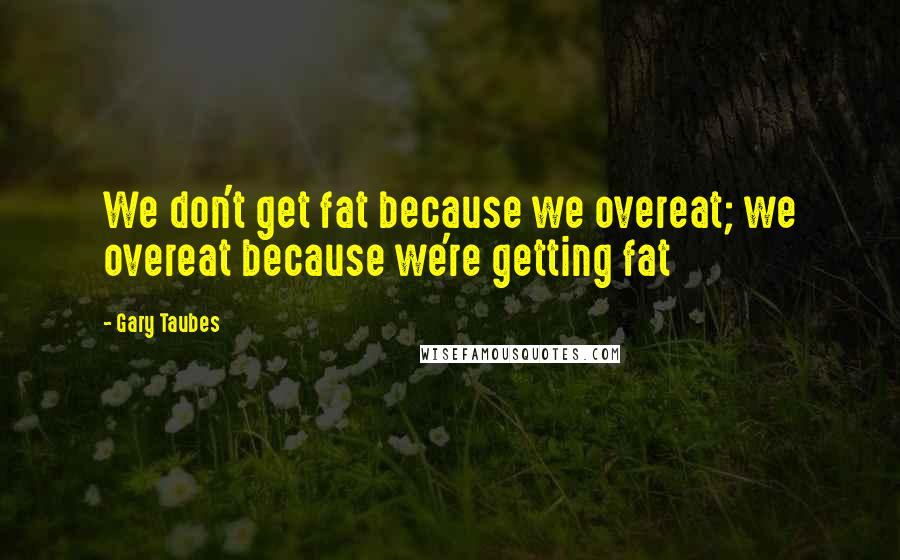 Gary Taubes Quotes: We don't get fat because we overeat; we overeat because we're getting fat