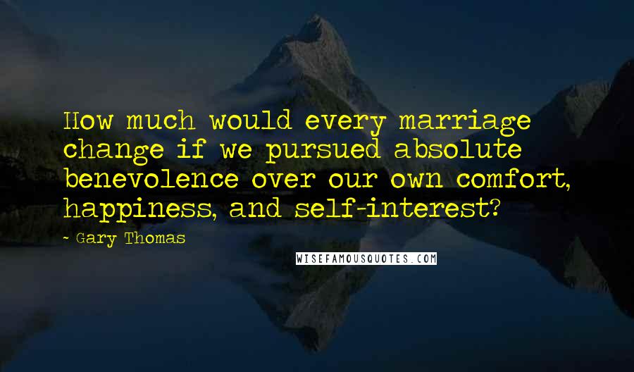 Gary Thomas Quotes: How much would every marriage change if we pursued absolute benevolence over our own comfort, happiness, and self-interest?