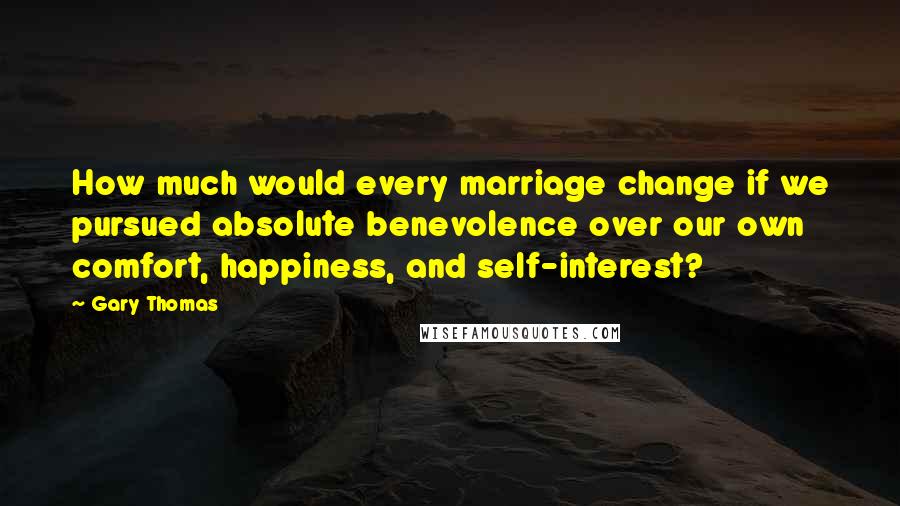 Gary Thomas Quotes: How much would every marriage change if we pursued absolute benevolence over our own comfort, happiness, and self-interest?