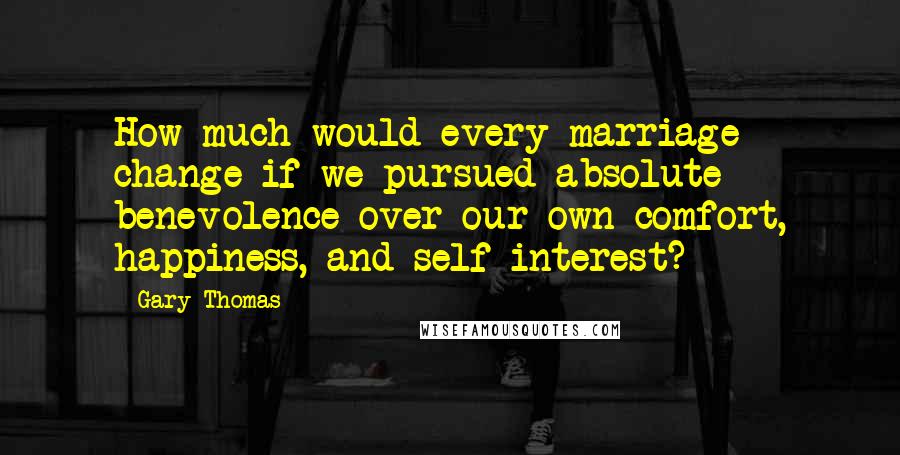 Gary Thomas Quotes: How much would every marriage change if we pursued absolute benevolence over our own comfort, happiness, and self-interest?