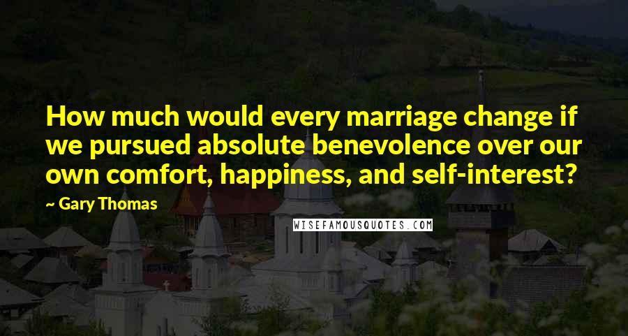 Gary Thomas Quotes: How much would every marriage change if we pursued absolute benevolence over our own comfort, happiness, and self-interest?