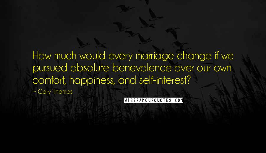 Gary Thomas Quotes: How much would every marriage change if we pursued absolute benevolence over our own comfort, happiness, and self-interest?