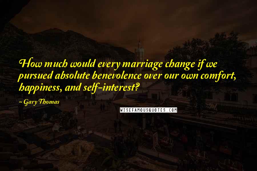 Gary Thomas Quotes: How much would every marriage change if we pursued absolute benevolence over our own comfort, happiness, and self-interest?