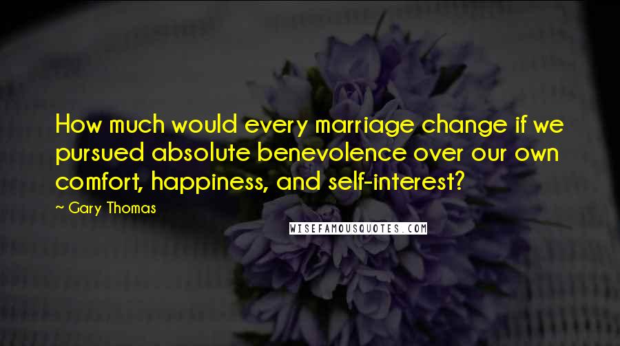 Gary Thomas Quotes: How much would every marriage change if we pursued absolute benevolence over our own comfort, happiness, and self-interest?