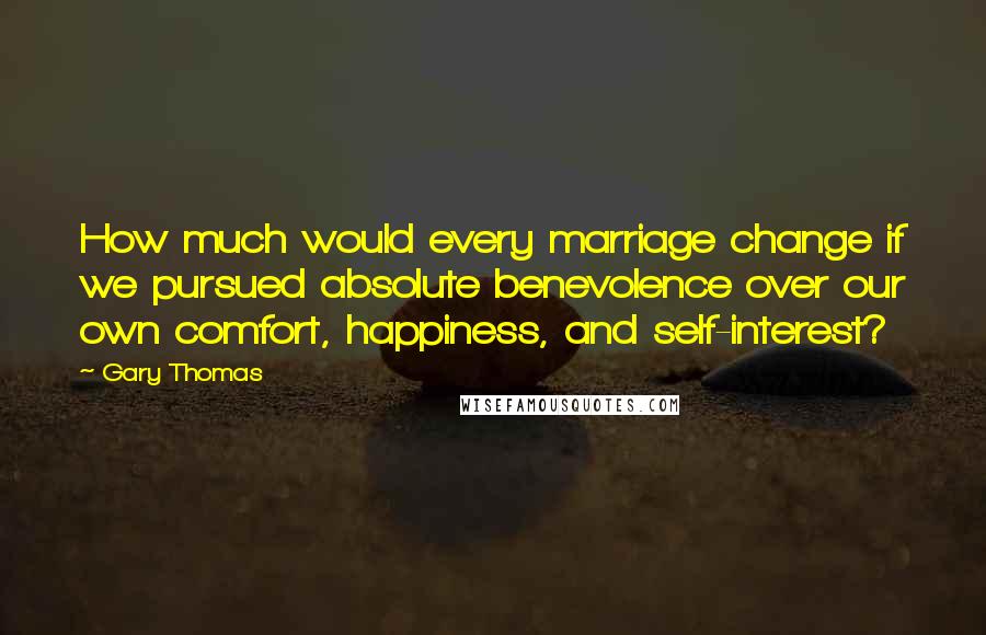 Gary Thomas Quotes: How much would every marriage change if we pursued absolute benevolence over our own comfort, happiness, and self-interest?