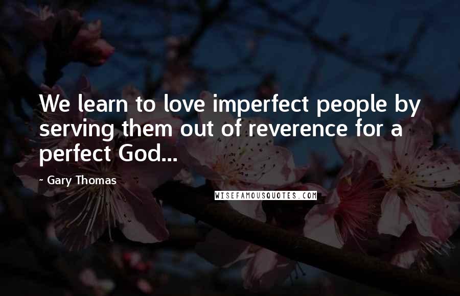 Gary Thomas Quotes: We learn to love imperfect people by serving them out of reverence for a perfect God...