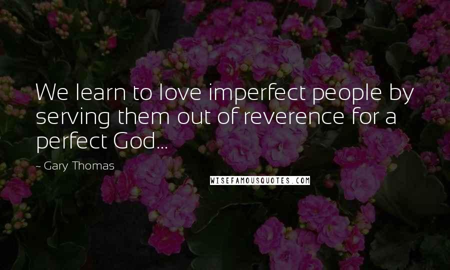 Gary Thomas Quotes: We learn to love imperfect people by serving them out of reverence for a perfect God...