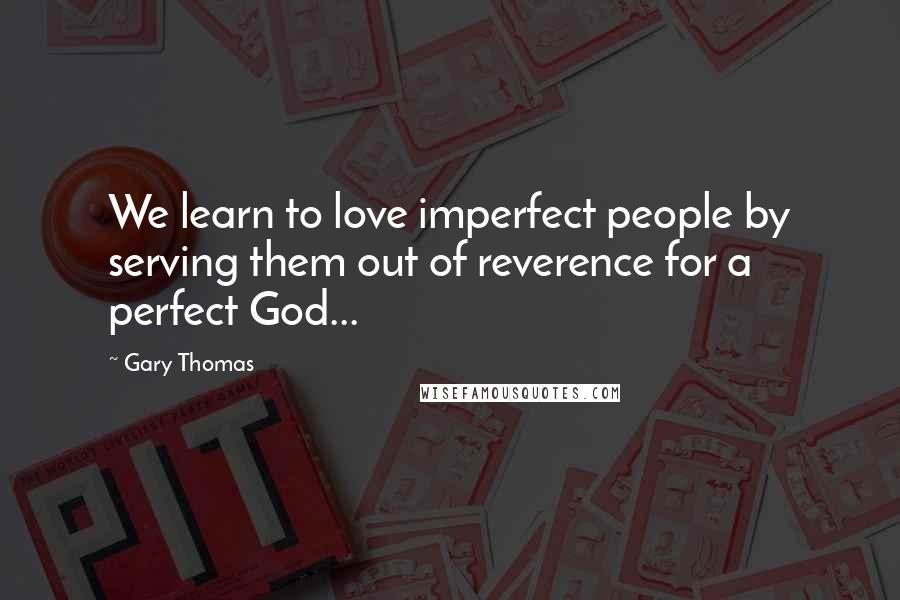 Gary Thomas Quotes: We learn to love imperfect people by serving them out of reverence for a perfect God...