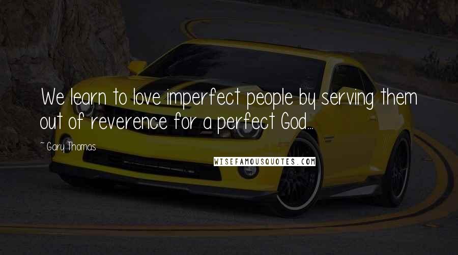 Gary Thomas Quotes: We learn to love imperfect people by serving them out of reverence for a perfect God...