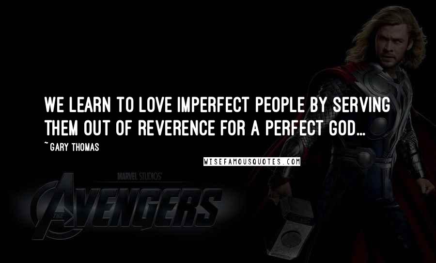 Gary Thomas Quotes: We learn to love imperfect people by serving them out of reverence for a perfect God...