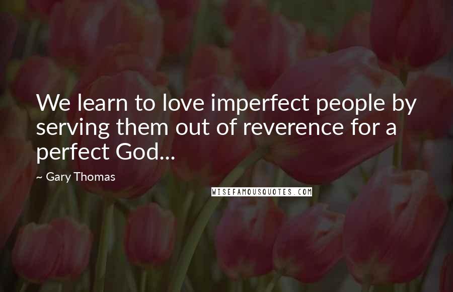 Gary Thomas Quotes: We learn to love imperfect people by serving them out of reverence for a perfect God...