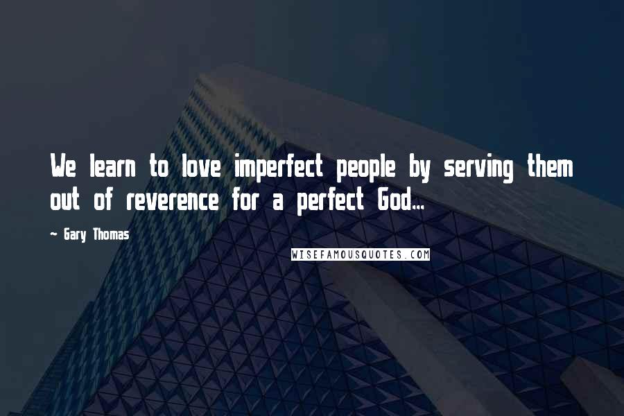 Gary Thomas Quotes: We learn to love imperfect people by serving them out of reverence for a perfect God...