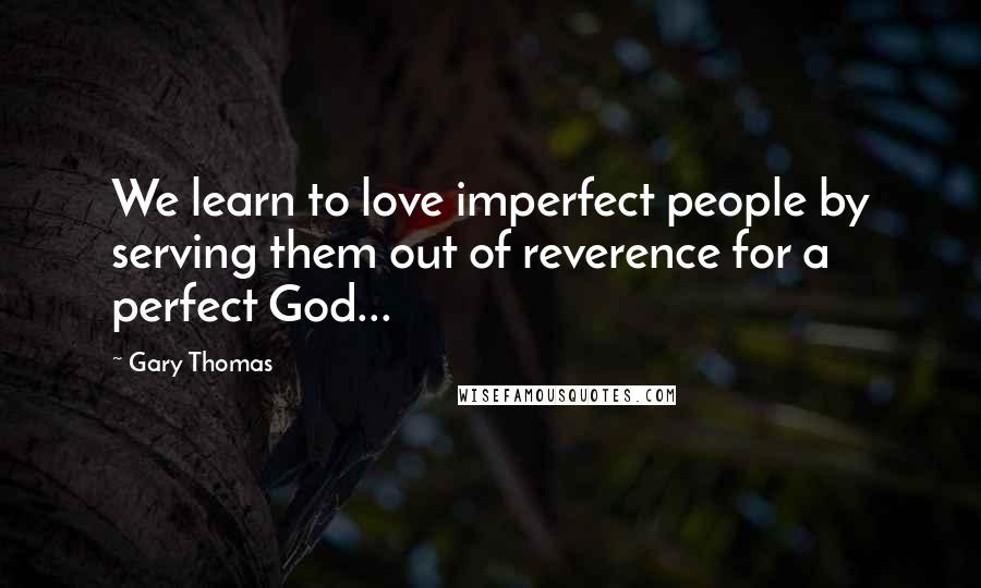 Gary Thomas Quotes: We learn to love imperfect people by serving them out of reverence for a perfect God...