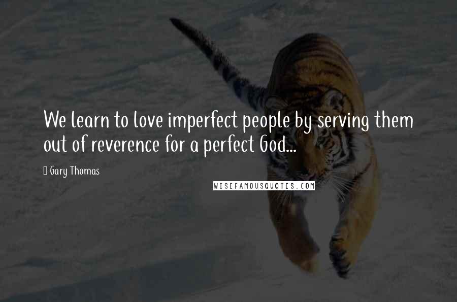 Gary Thomas Quotes: We learn to love imperfect people by serving them out of reverence for a perfect God...