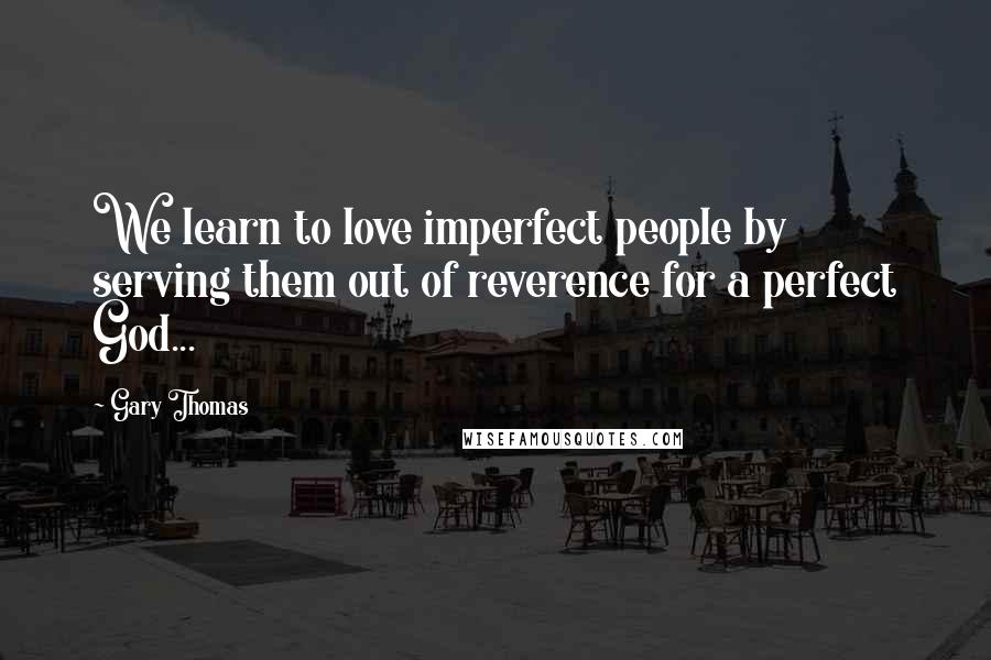 Gary Thomas Quotes: We learn to love imperfect people by serving them out of reverence for a perfect God...