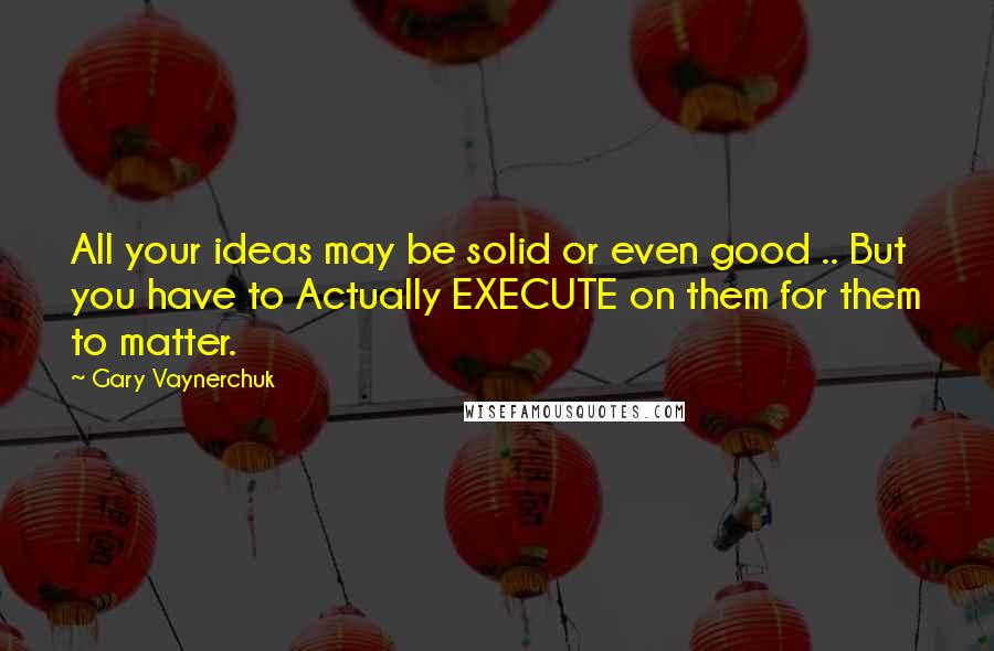 Gary Vaynerchuk Quotes: All your ideas may be solid or even good .. But you have to Actually EXECUTE on them for them to matter.