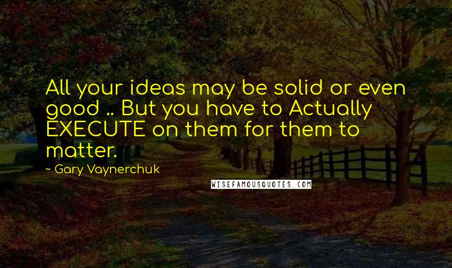 Gary Vaynerchuk Quotes: All your ideas may be solid or even good .. But you have to Actually EXECUTE on them for them to matter.