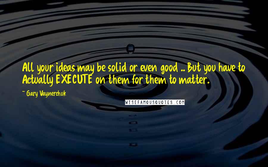 Gary Vaynerchuk Quotes: All your ideas may be solid or even good .. But you have to Actually EXECUTE on them for them to matter.