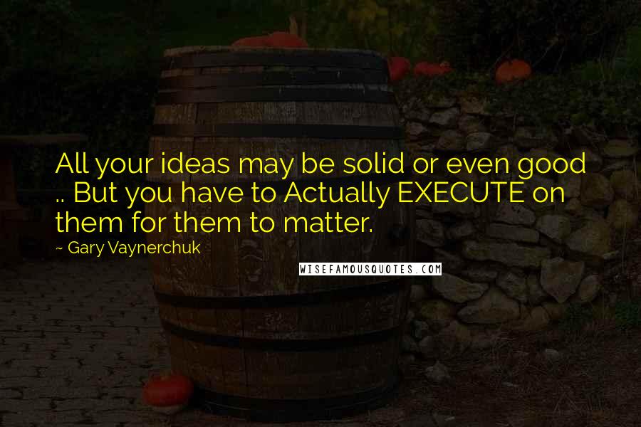 Gary Vaynerchuk Quotes: All your ideas may be solid or even good .. But you have to Actually EXECUTE on them for them to matter.