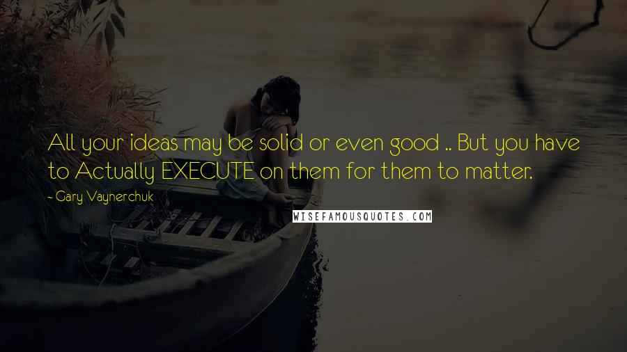 Gary Vaynerchuk Quotes: All your ideas may be solid or even good .. But you have to Actually EXECUTE on them for them to matter.