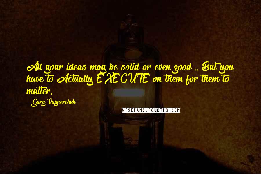 Gary Vaynerchuk Quotes: All your ideas may be solid or even good .. But you have to Actually EXECUTE on them for them to matter.