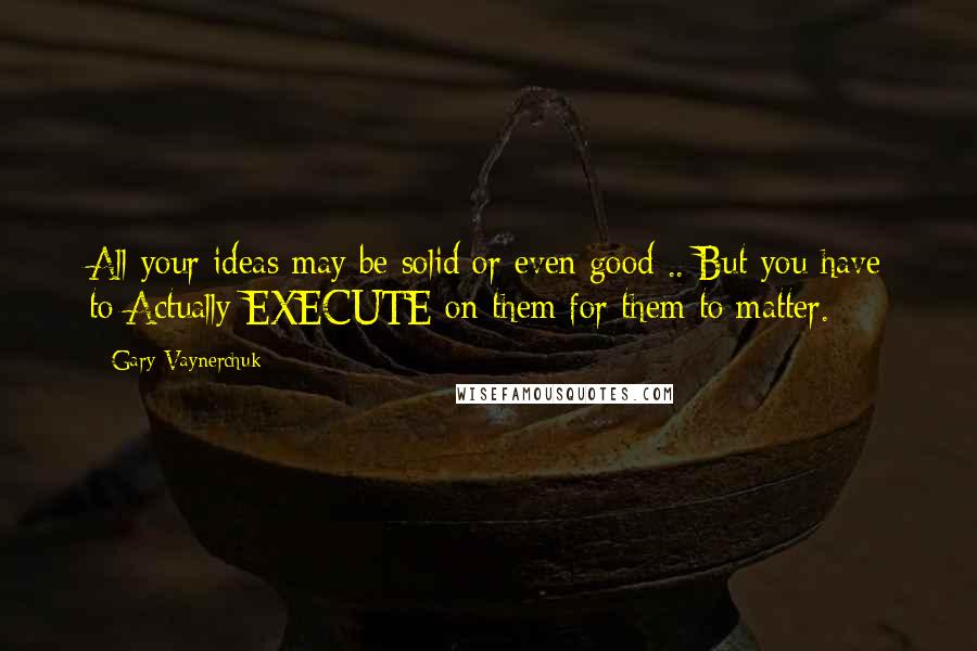 Gary Vaynerchuk Quotes: All your ideas may be solid or even good .. But you have to Actually EXECUTE on them for them to matter.