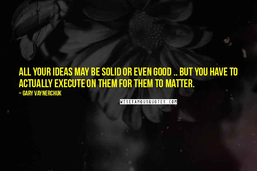 Gary Vaynerchuk Quotes: All your ideas may be solid or even good .. But you have to Actually EXECUTE on them for them to matter.