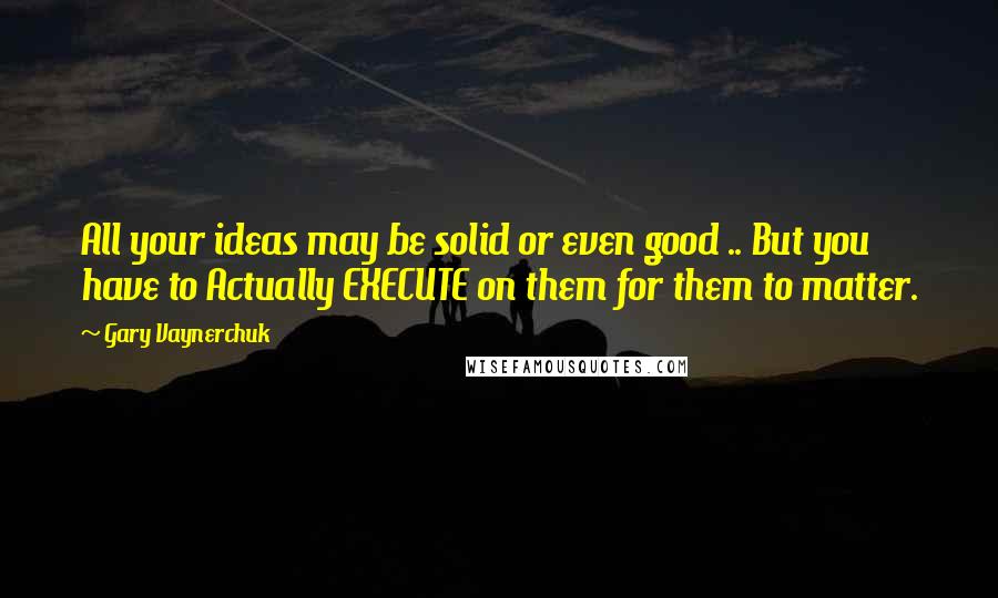 Gary Vaynerchuk Quotes: All your ideas may be solid or even good .. But you have to Actually EXECUTE on them for them to matter.