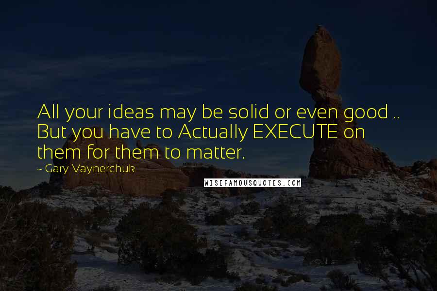 Gary Vaynerchuk Quotes: All your ideas may be solid or even good .. But you have to Actually EXECUTE on them for them to matter.