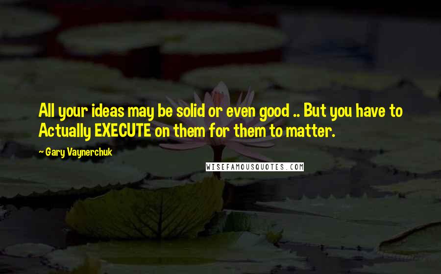 Gary Vaynerchuk Quotes: All your ideas may be solid or even good .. But you have to Actually EXECUTE on them for them to matter.